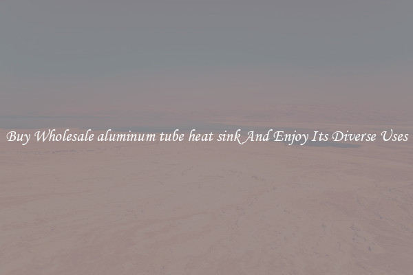 Buy Wholesale aluminum tube heat sink And Enjoy Its Diverse Uses