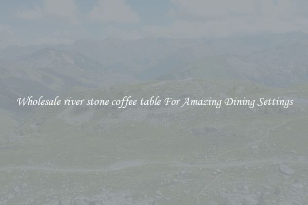 Wholesale river stone coffee table For Amazing Dining Settings
