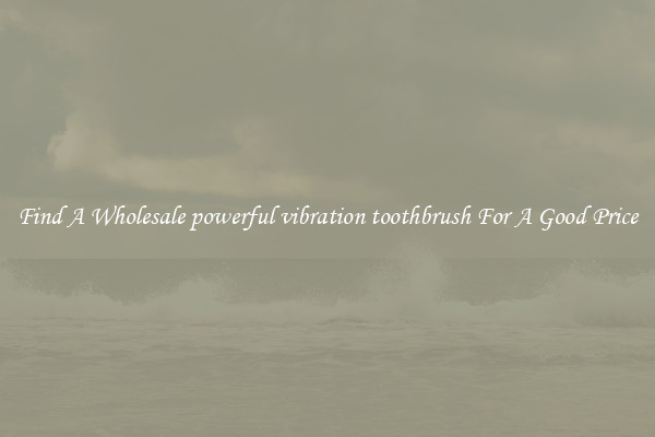 Find A Wholesale powerful vibration toothbrush For A Good Price