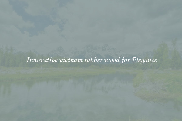 Innovative vietnam rubber wood for Elegance